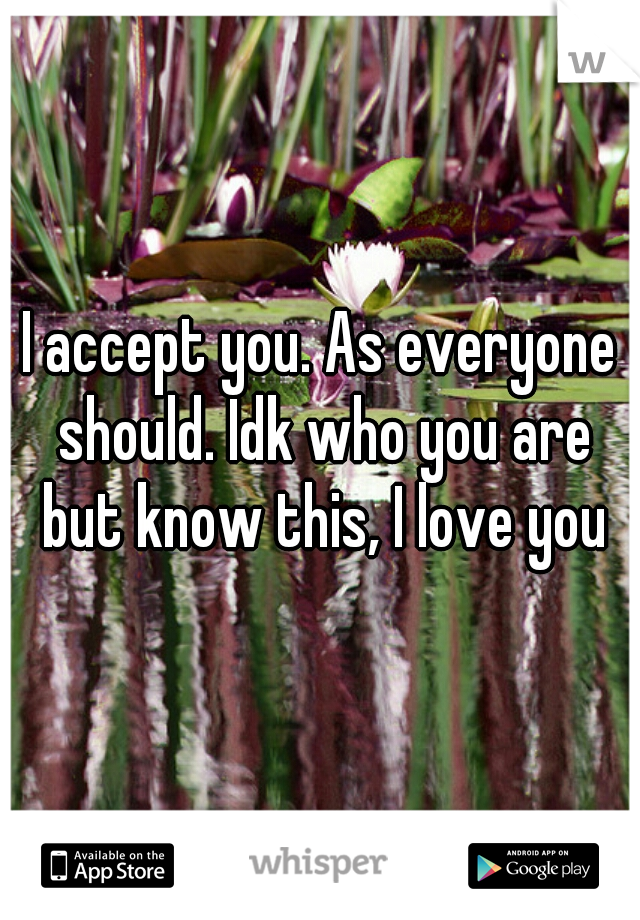 I accept you. As everyone should. Idk who you are but know this, I love you
