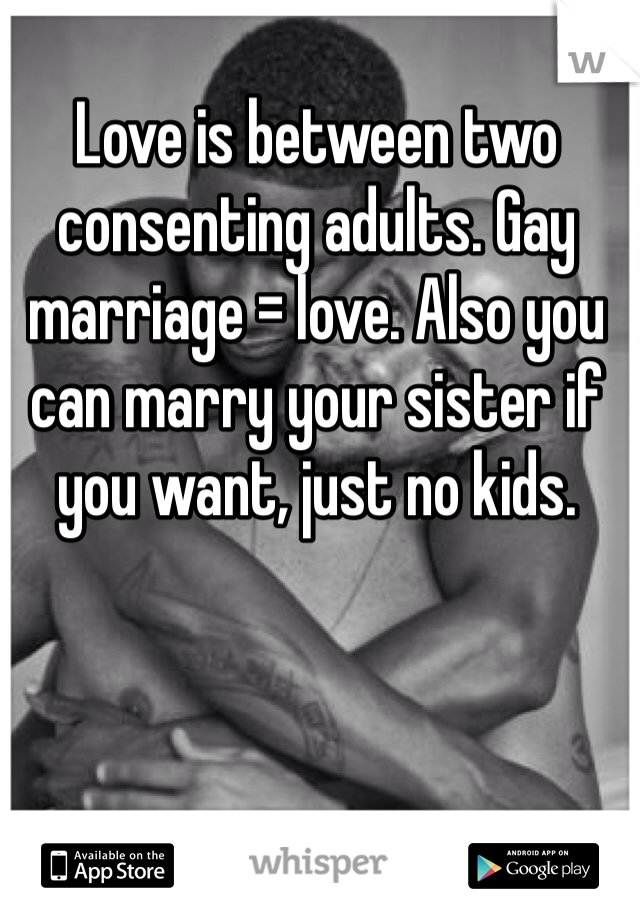 Love is between two consenting adults. Gay marriage = love. Also you can marry your sister if you want, just no kids. 