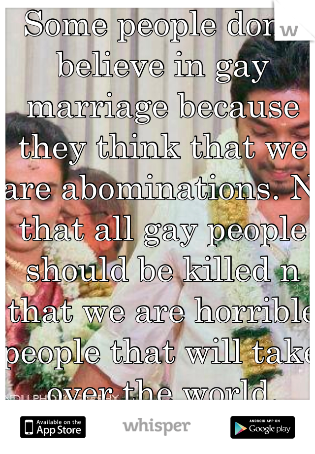 Some people don't believe in gay marriage because they think that we are abominations. N that all gay people should be killed n that we are horrible people that will take over the world. 