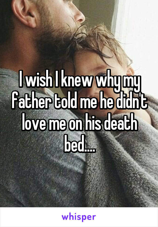 I wish I knew why my father told me he didn't love me on his death bed....