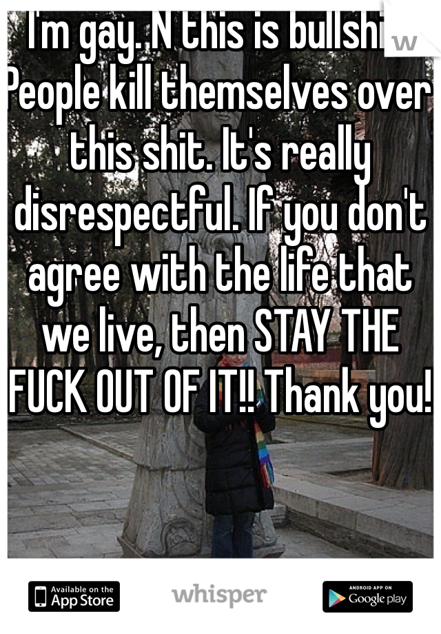 I'm gay. N this is bullshit. People kill themselves over this shit. It's really disrespectful. If you don't agree with the life that we live, then STAY THE FUCK OUT OF IT!! Thank you!