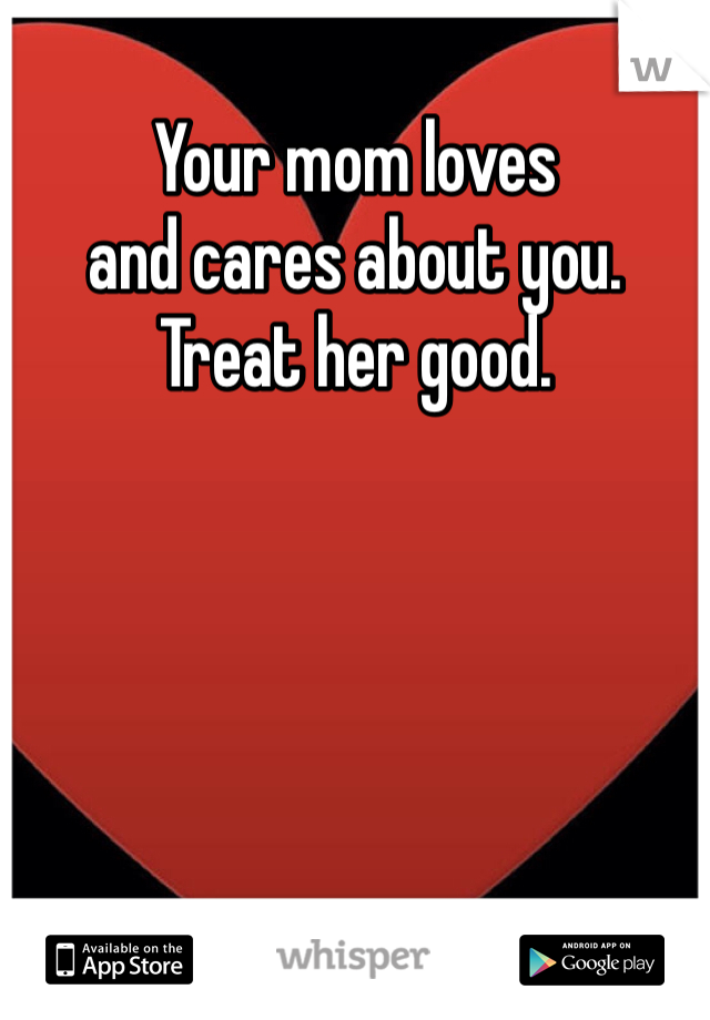 Your mom loves
and cares about you. 
Treat her good. 