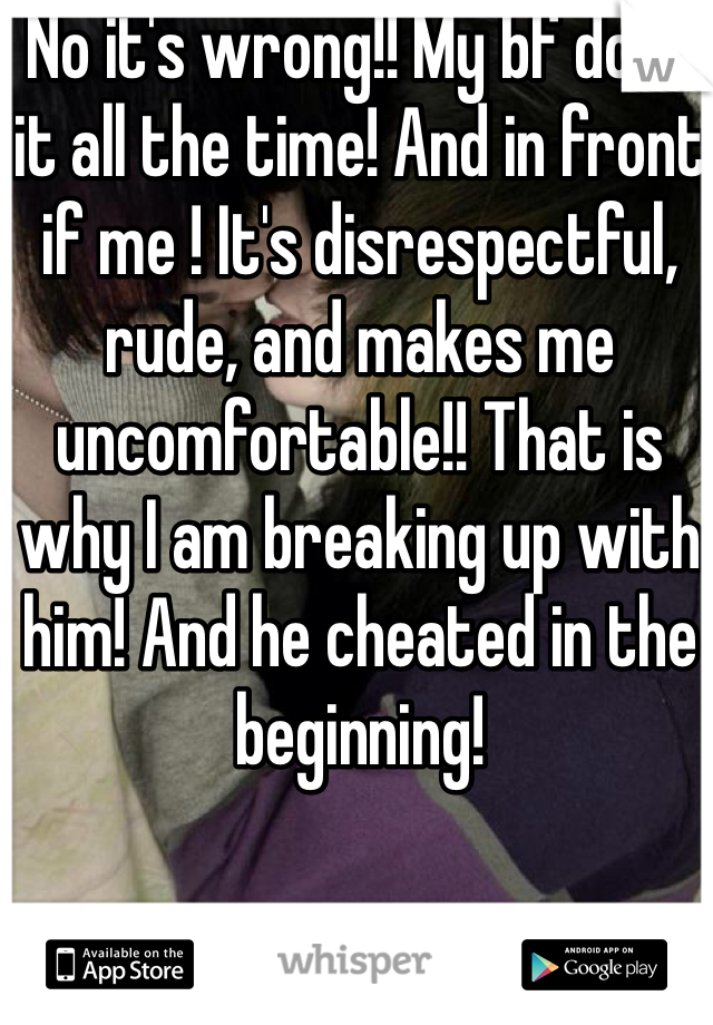 No it's wrong!! My bf does it all the time! And in front if me ! It's disrespectful, rude, and makes me uncomfortable!! That is why I am breaking up with him! And he cheated in the beginning! 
