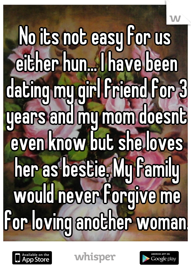 No its not easy for us either hun... I have been dating my girl friend for 3 years and my mom doesnt even know but she loves her as bestie. My family would never forgive me for loving another woman. 