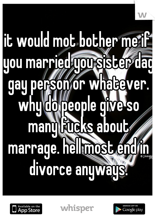 it would mot bother me if you married you sister dag gay person or whatever. why do people give so many fucks about marrage. hell most end in divorce anyways.