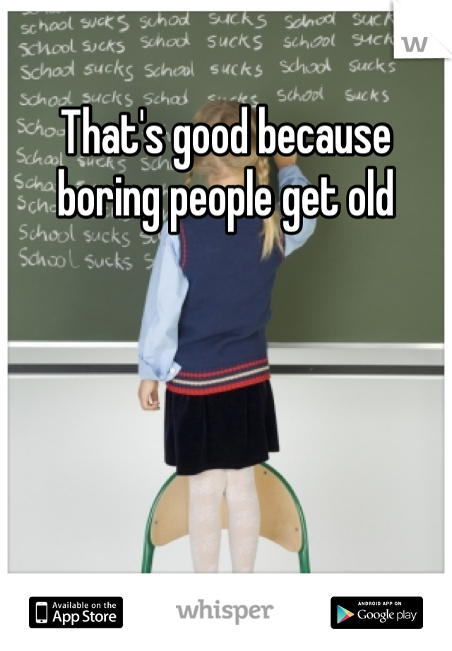 That's good because boring people get old