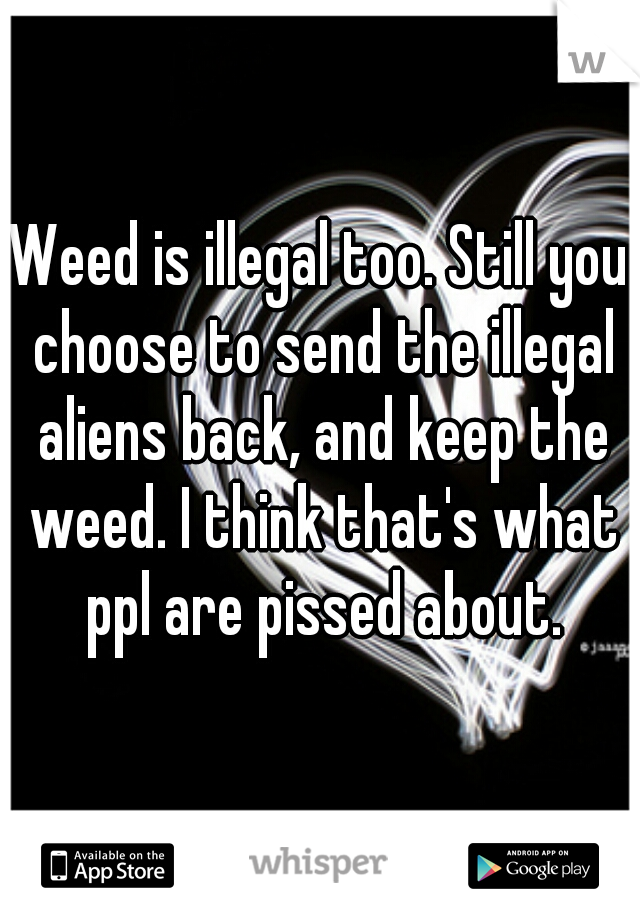 Weed is illegal too. Still you choose to send the illegal aliens back, and keep the weed. I think that's what ppl are pissed about.