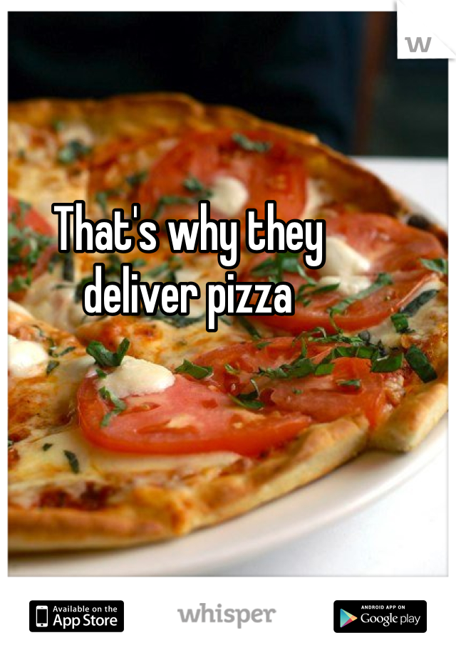 That's why they 
deliver pizza