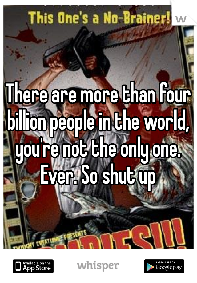 There are more than four billion people in the world, you're not the only one. Ever. So shut up