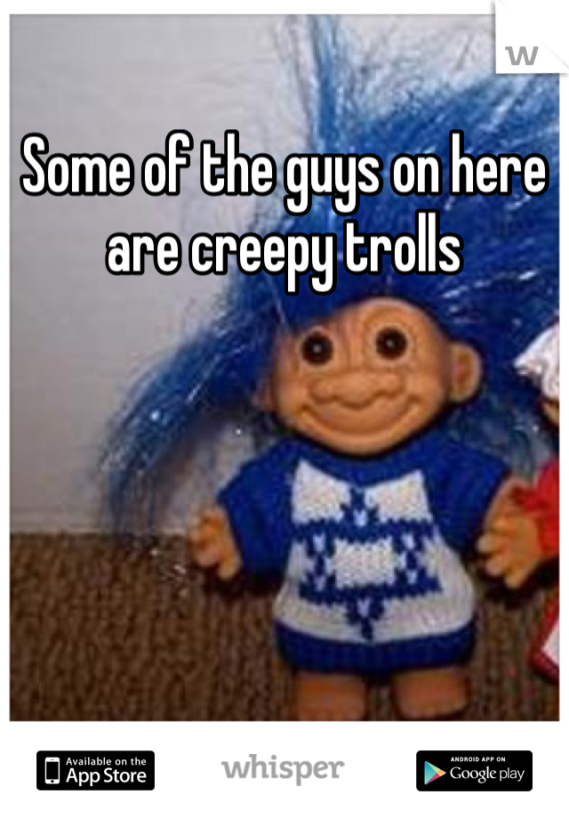 Some of the guys on here are creepy trolls