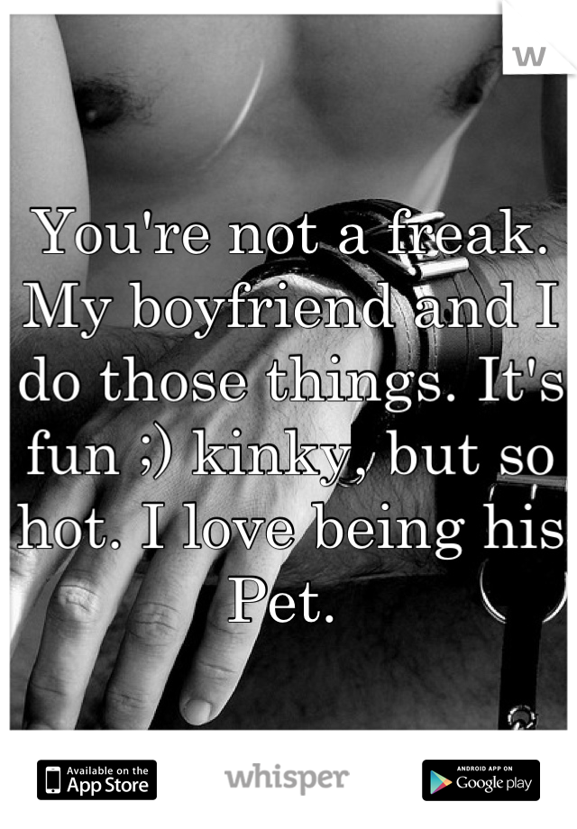 You're not a freak. My boyfriend and I do those things. It's fun ;) kinky, but so hot. I love being his Pet. 