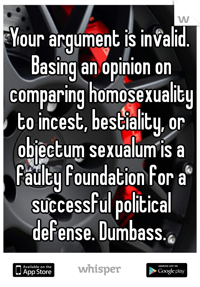 Your argument is invalid. Basing an opinion on comparing homosexuality to incest, bestiality, or objectum sexualum is a faulty foundation for a successful political defense. Dumbass. 