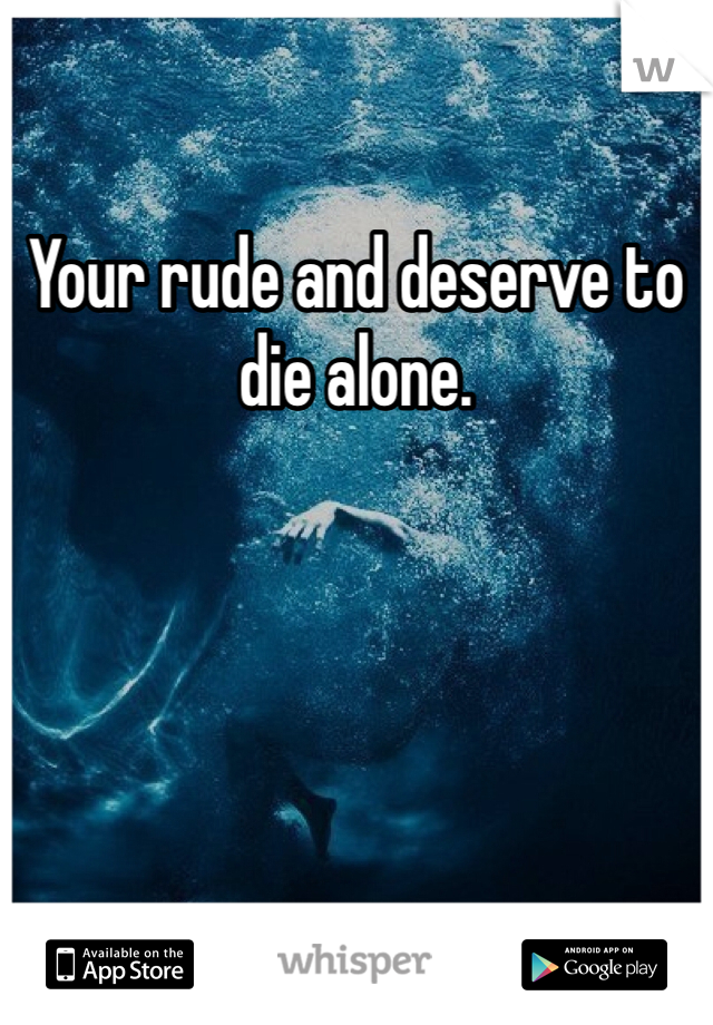 Your rude and deserve to die alone. 