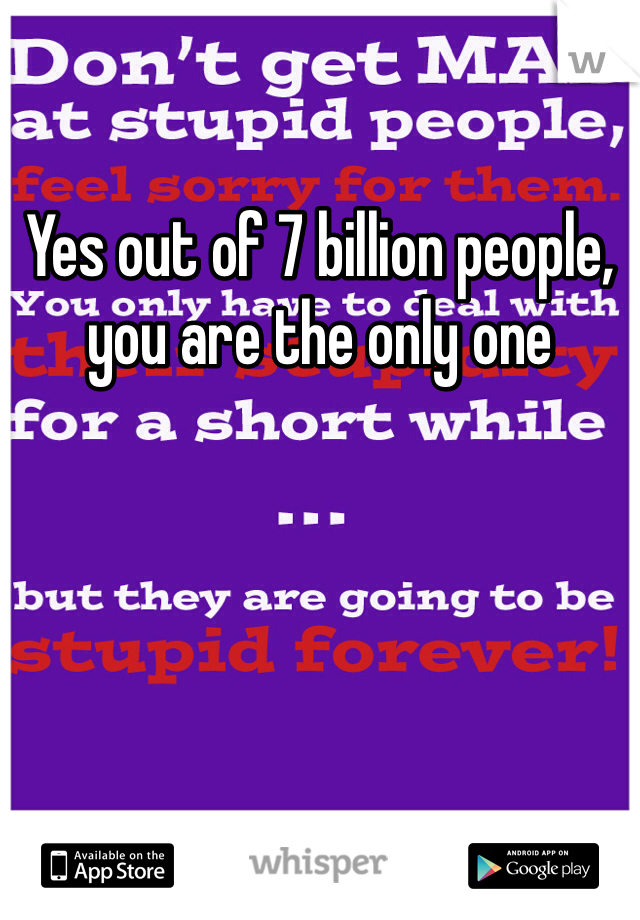 Yes out of 7 billion people, you are the only one 