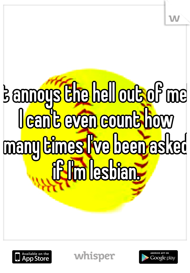 it annoys the hell out of me! I can't even count how many times I've been asked if I'm lesbian.