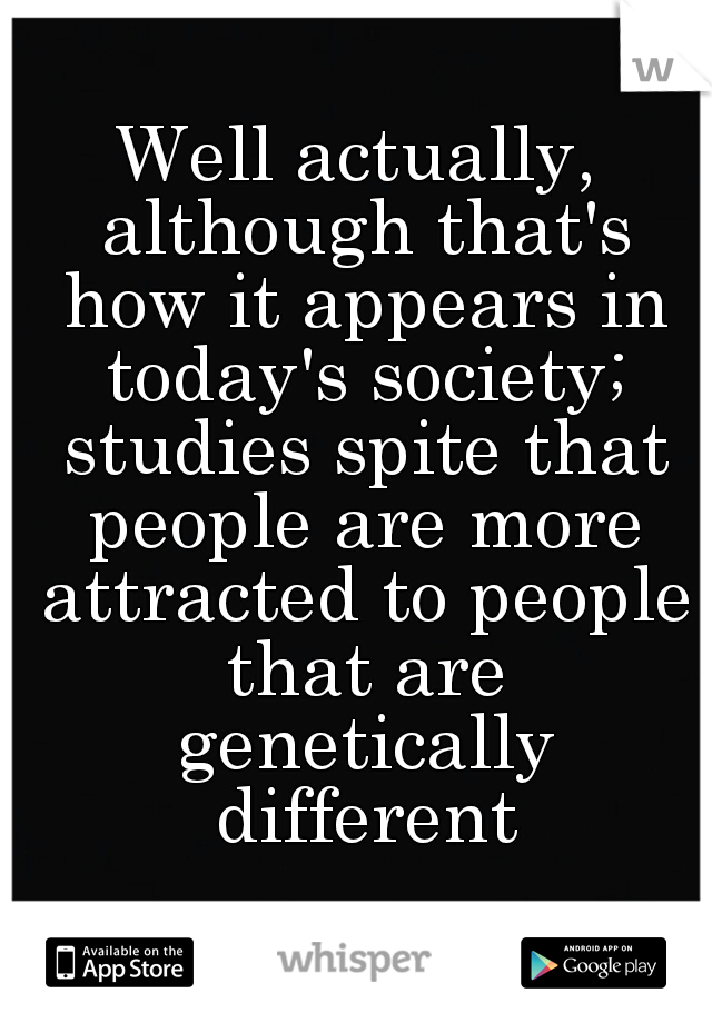 Well actually, although that's how it appears in today's society; studies spite that people are more attracted to people that are genetically different