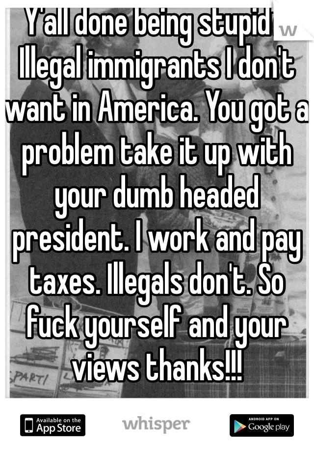 Y'all done being stupid?! Illegal immigrants I don't want in America. You got a problem take it up with your dumb headed president. I work and pay taxes. Illegals don't. So fuck yourself and your views thanks!!!