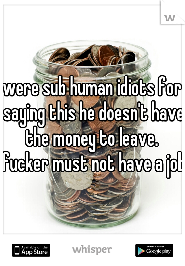 were sub human idiots for saying this he doesn't have the money to leave.  fucker must not have a job.