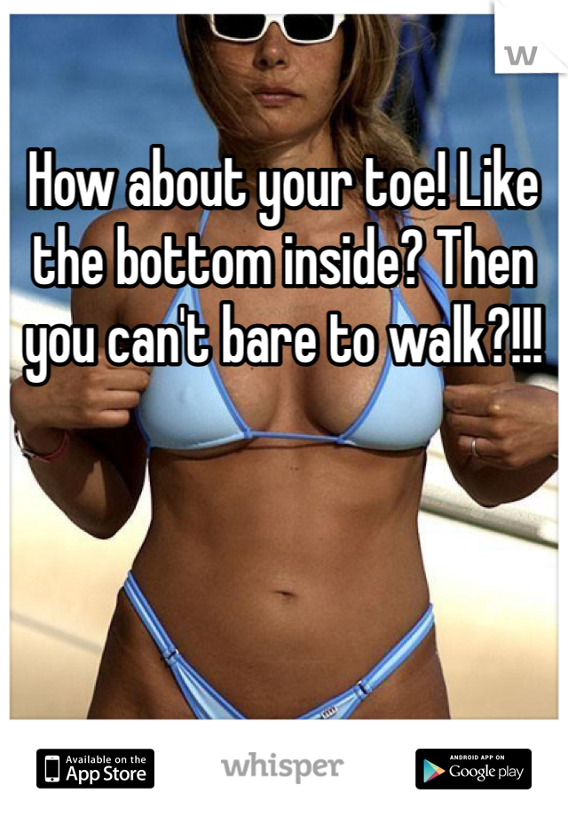 How about your toe! Like the bottom inside? Then you can't bare to walk?!!!