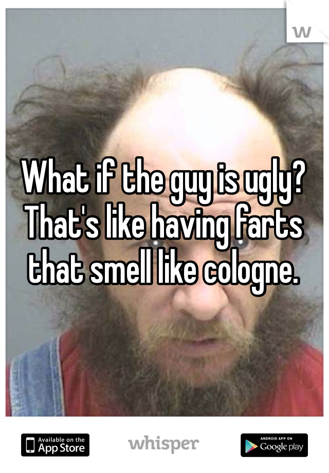 What if the guy is ugly? That's like having farts that smell like cologne.