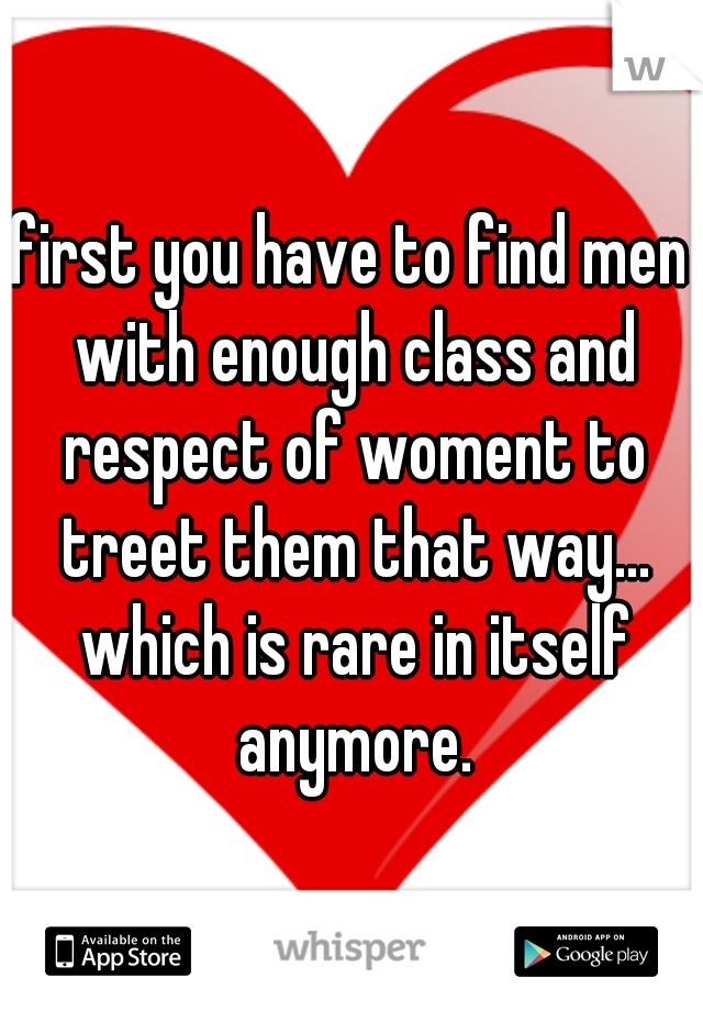 first you have to find men with enough class and respect of woment to treet them that way... which is rare in itself anymore.