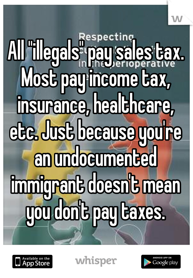 All "illegals" pay sales tax. Most pay income tax, insurance, healthcare, etc. Just because you're an undocumented immigrant doesn't mean you don't pay taxes. 