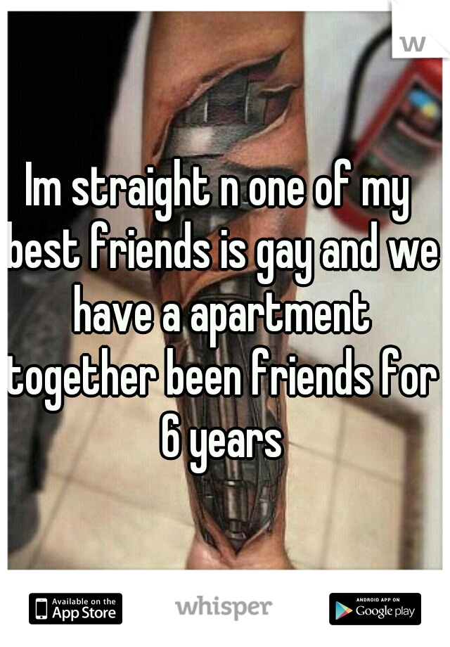 Im straight n one of my best friends is gay and we have a apartment together been friends for 6 years