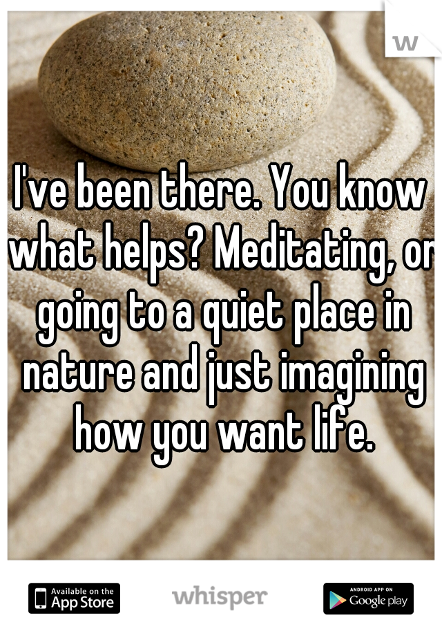 I've been there. You know what helps? Meditating, or going to a quiet place in nature and just imagining how you want life.