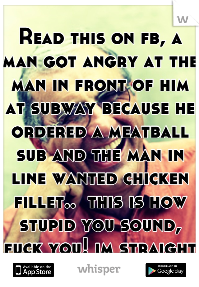 Read this on fb, a man got angry at the man in front of him at subway because he ordered a meatball sub and the man in line wanted chicken fillet..  this is how stupid you sound, fuck you! im straight