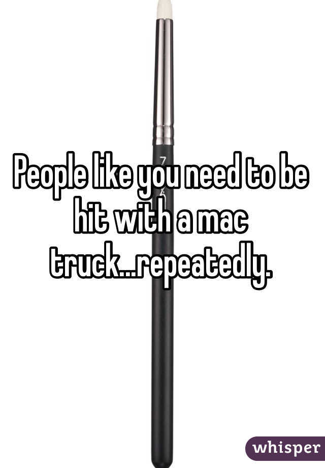 People like you need to be hit with a mac truck...repeatedly.