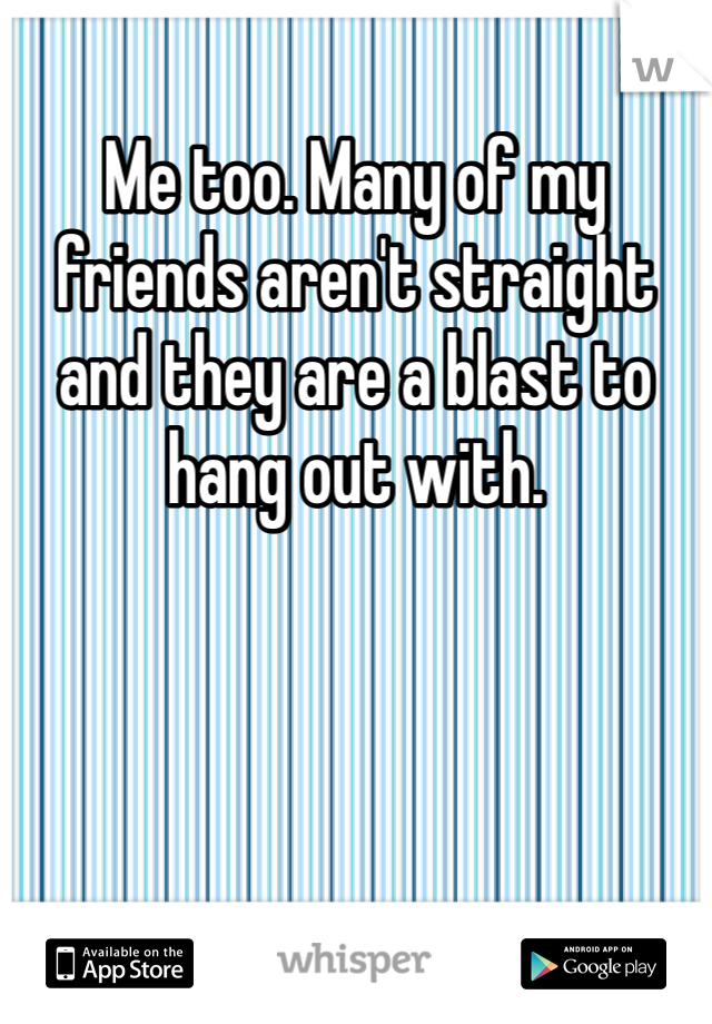 Me too. Many of my friends aren't straight and they are a blast to hang out with. 