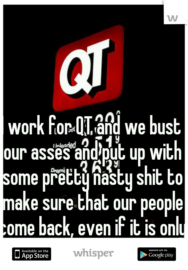 I work for QT and we bust our asses and put up with some pretty nasty shit to make sure that our people come back, even if it is only to shit.