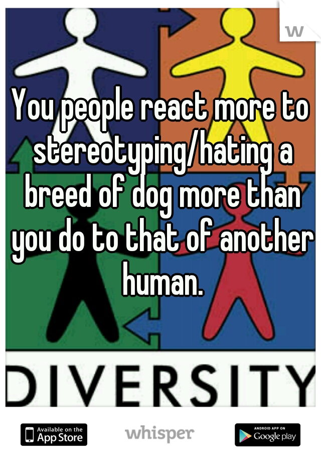 You people react more to stereotyping/hating a breed of dog more than you do to that of another human.