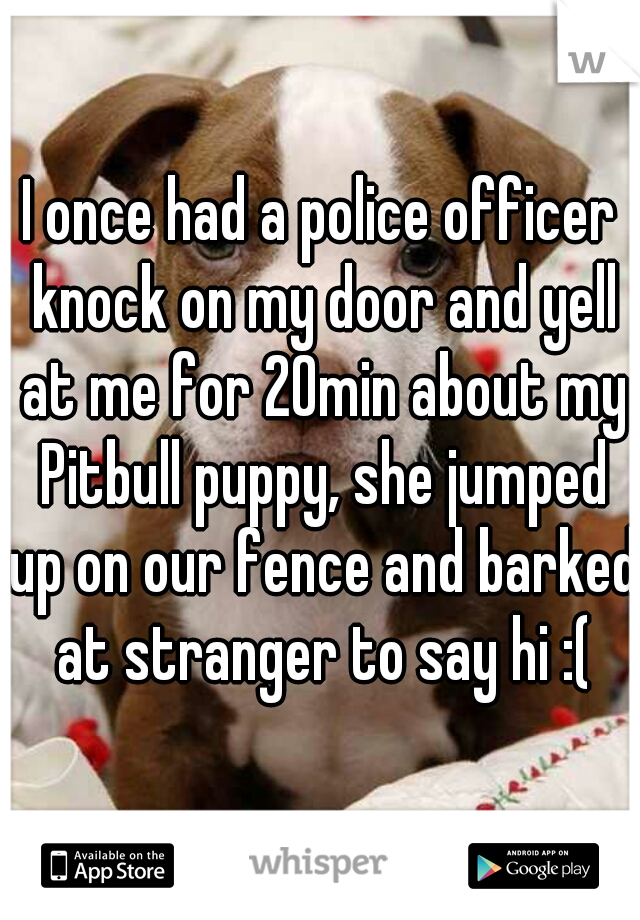I once had a police officer knock on my door and yell at me for 20min about my Pitbull puppy, she jumped up on our fence and barked at stranger to say hi :(