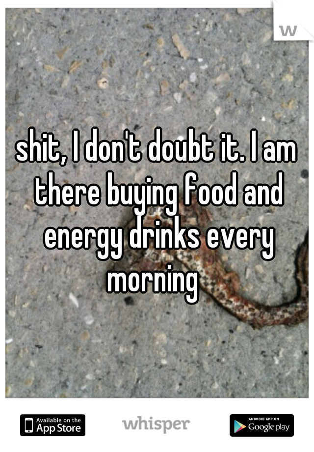 shit, I don't doubt it. I am there buying food and energy drinks every morning  