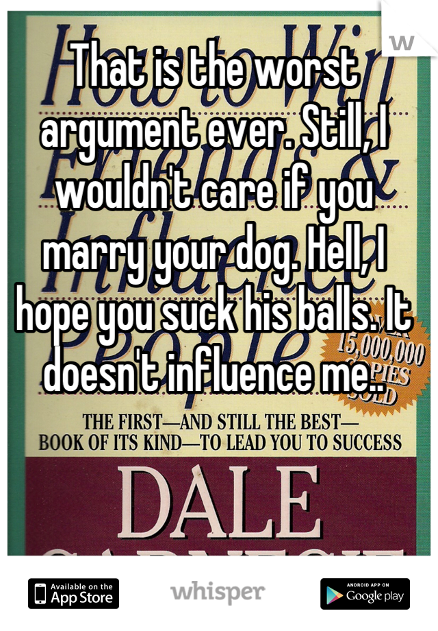 That is the worst argument ever. Still, I wouldn't care if you marry your dog. Hell, I hope you suck his balls. It doesn't influence me..