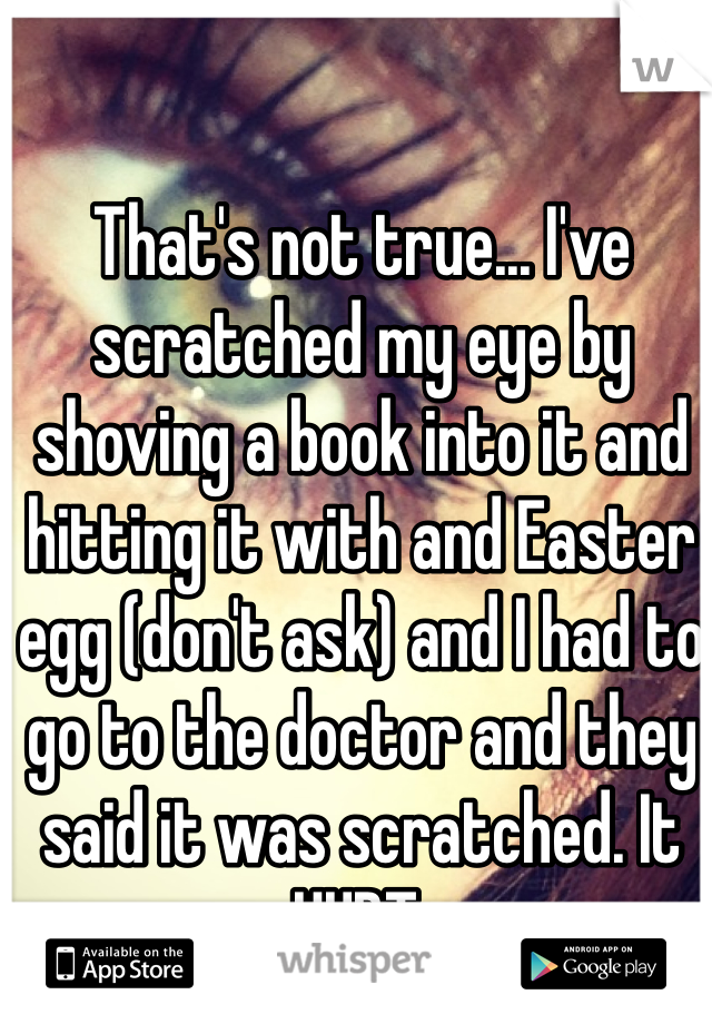 That's not true... I've scratched my eye by shoving a book into it and hitting it with and Easter egg (don't ask) and I had to go to the doctor and they said it was scratched. It HURT.