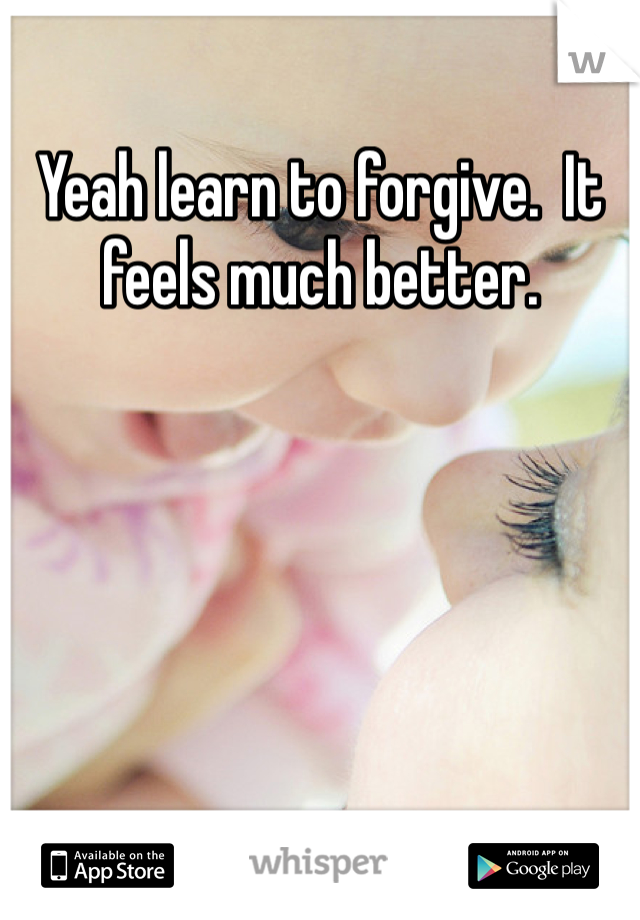 Yeah learn to forgive.  It feels much better.