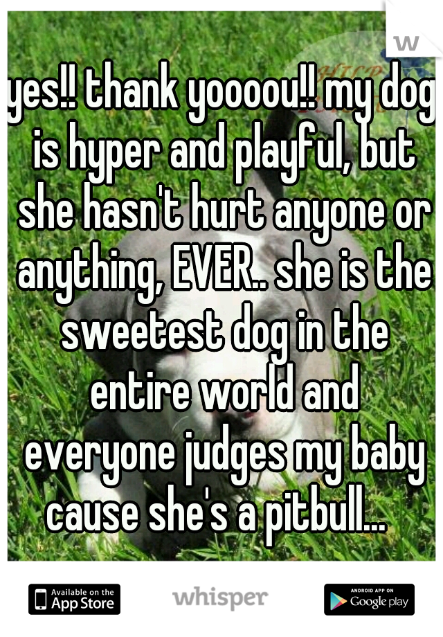 yes!! thank yoooou!! my dog is hyper and playful, but she hasn't hurt anyone or anything, EVER.. she is the sweetest dog in the entire world and everyone judges my baby cause she's a pitbull...  