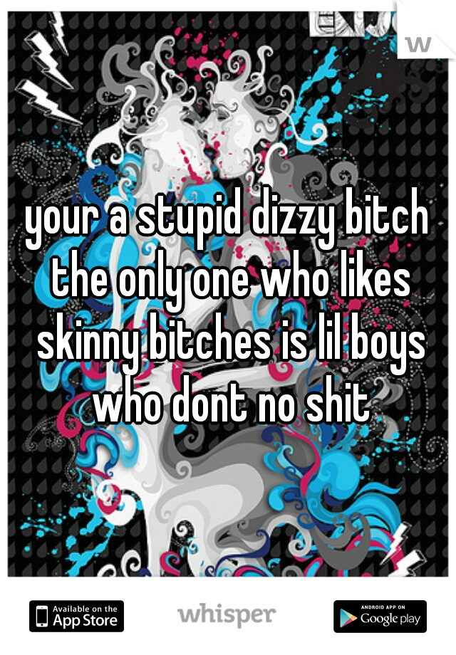 your a stupid dizzy bitch the only one who likes skinny bitches is lil boys who dont no shit