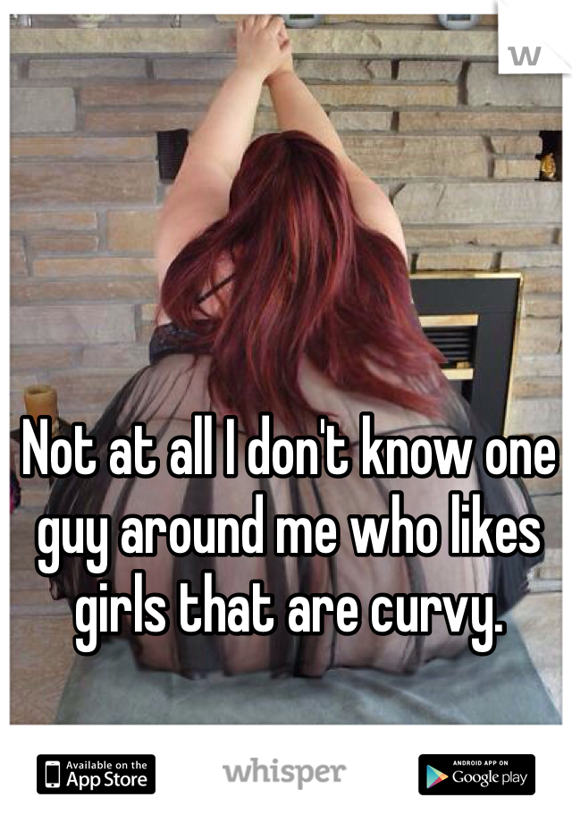 Not at all I don't know one guy around me who likes girls that are curvy.