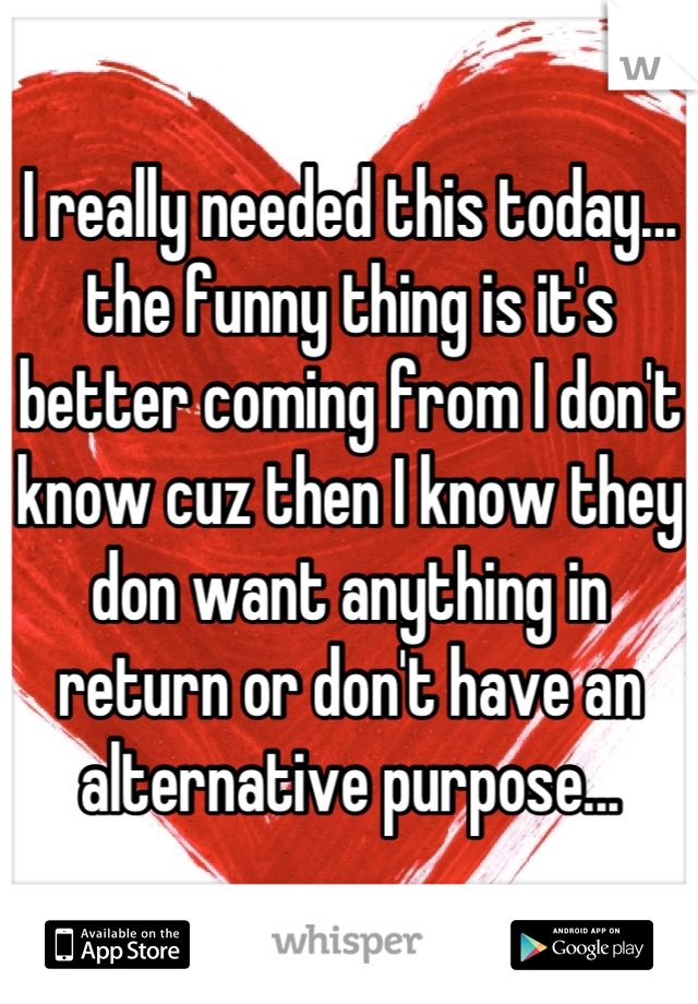 I really needed this today... the funny thing is it's better coming from I don't know cuz then I know they don want anything in return or don't have an alternative purpose...