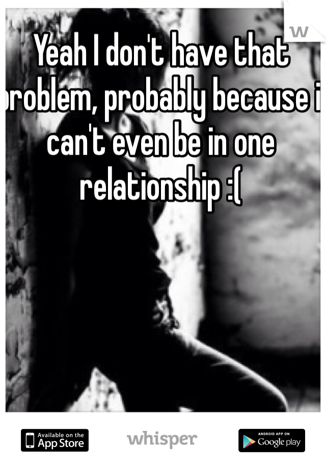 Yeah I don't have that problem, probably because i can't even be in one relationship :(