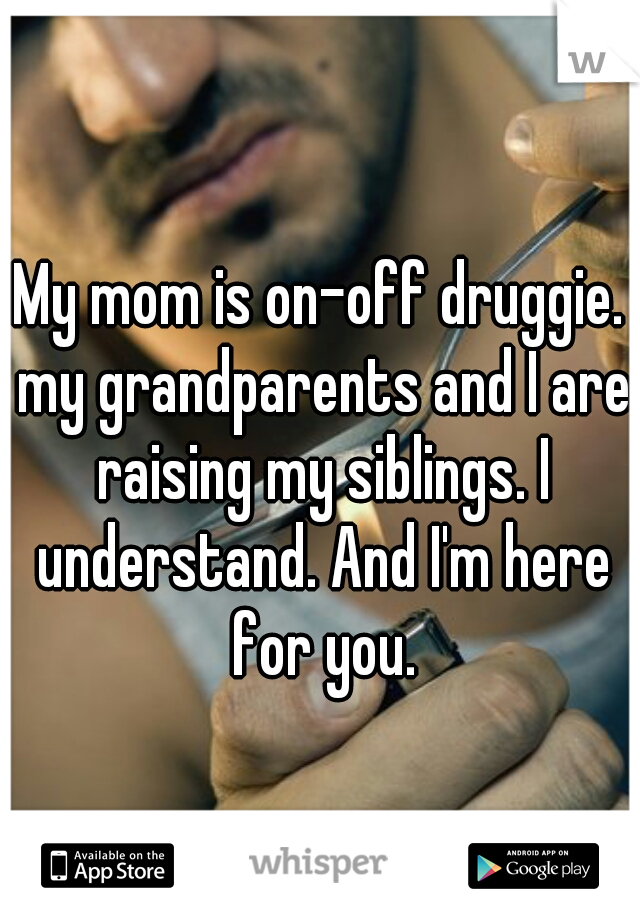 My mom is on-off druggie. my grandparents and I are raising my siblings. I understand. And I'm here for you.