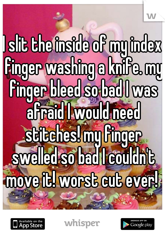 I slit the inside of my index finger washing a knife. my finger bleed so bad I was afraid I would need stitches! my finger swelled so bad I couldn't move it! worst cut ever! 