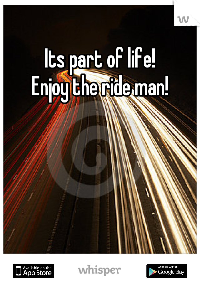 Its part of life!
Enjoy the ride man!