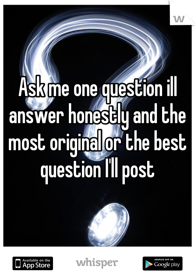 Ask me one question ill answer honestly and the most original or the best question I'll post