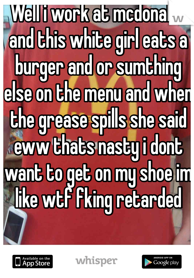 Well i work at mcdonalds and this white girl eats a burger and or sumthing else on the menu and when the grease spills she said eww thats nasty i dont want to get on my shoe im like wtf fking retarded