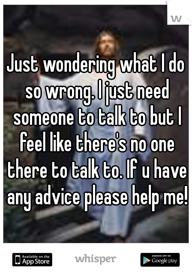 Just wondering what I do so wrong. I just need someone to talk to but I feel like there's no one there to talk to. If u have any advice please help me!
