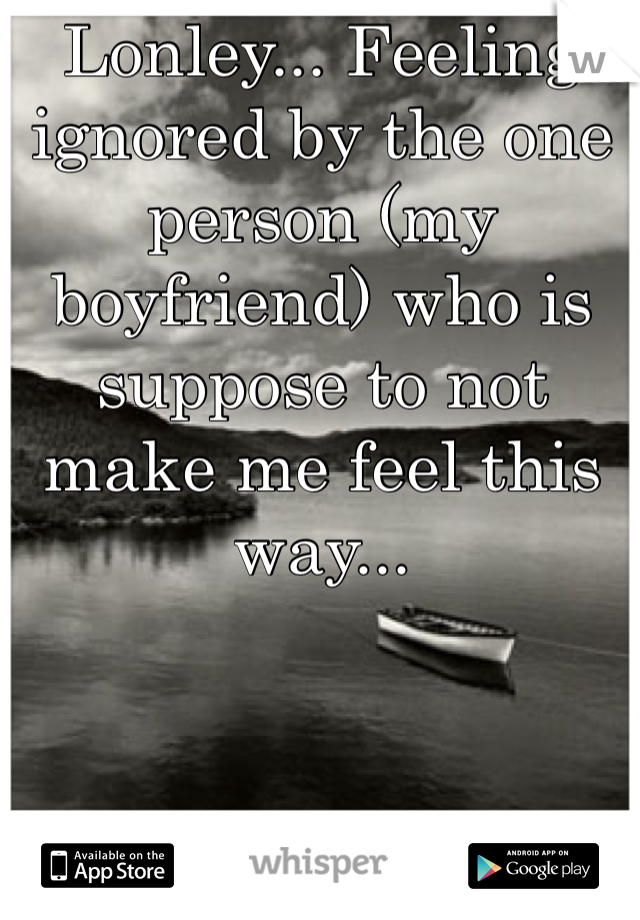 Lonley... Feeling ignored by the one person (my boyfriend) who is suppose to not make me feel this way... 